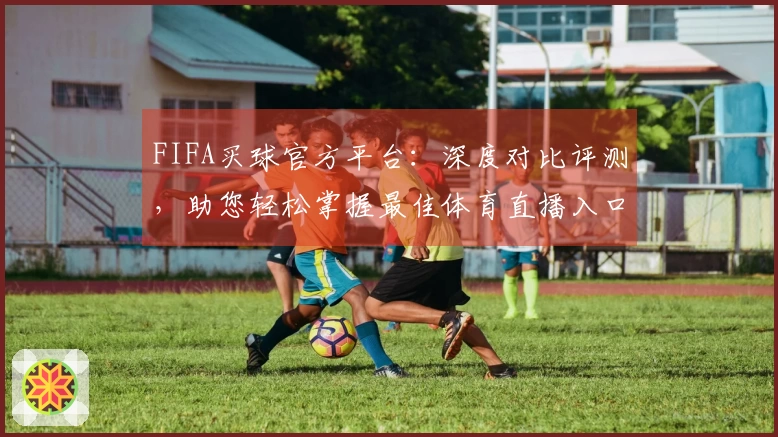 FIFA买球官方平台：深度对比评测，助您轻松掌握最佳体育直播入口与使用体验